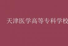 教育資訊：天津醫(yī)學高等專科學校是幾本