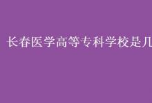教育資訊：長春醫(yī)學(xué)高等?？茖W(xué)校是幾本