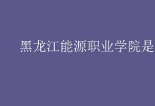 教育資訊：黑龍江能源職業(yè)學(xué)院是幾本