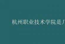 教育資訊：杭州職業(yè)技術學院是幾本