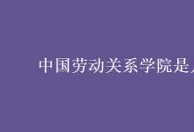 教育資訊：中國勞動(dòng)關(guān)系學(xué)院是幾本