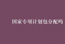 教育資訊:國家專項計劃包分配嗎