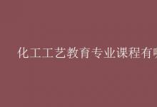 教育資訊:化工工藝教育專業(yè)課程有哪些