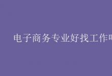 教育資訊:電子商務(wù)專業(yè)好找工作嗎