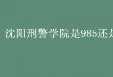 教育資訊:沈陽刑警學(xué)院是985還是211