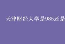 教育資訊:天津財(cái)經(jīng)大學(xué)是985還是211