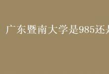 教育資訊:廣東暨南大學(xué)是985還是211