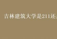 教育資訊：吉林建筑大學(xué)是211還是985