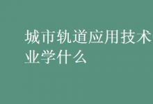 教育資訊：城市軌道應(yīng)用技術(shù)專業(yè)學(xué)什么