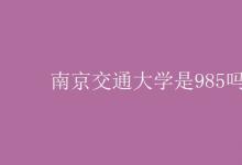 教育資訊：南京交通大學(xué)是985嗎