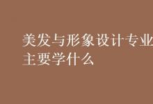 教育資訊：美發(fā)與形象設(shè)計(jì)專業(yè)主要學(xué)什么