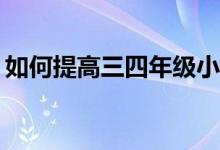 如何提高三四年級小學(xué)生的作文和閱讀成績？
