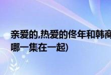 親愛的,熱愛的佟年和韓商言什么時(shí)候在一起(佟年和韓商言哪一集在一起)