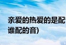 親愛(ài)的熱愛(ài)的是配音嗎(親愛(ài)的熱愛(ài)的男女主誰(shuí)配的音)
