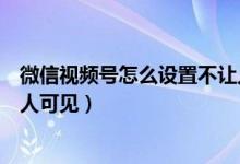 微信視頻號怎么設(shè)置不讓人可見（微信視頻號怎么設(shè)置部分人可見）