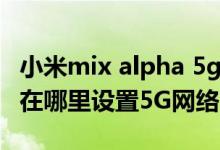 小米mix alpha 5g手機(jī)何時(shí)上市（小米mix4在哪里設(shè)置5G網(wǎng)絡(luò)）