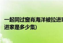 一起同過窗肖海洋被拉進(jìn)家是哪一集(一起同過窗肖海洋被拉進(jìn)家是多少集)