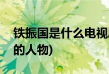 鐵振國是什么電視劇(鐵振國是哪部電視劇中的人物)