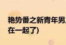 艷勢番之新青年男主喜歡誰(艷勢番男主和誰在一起了)