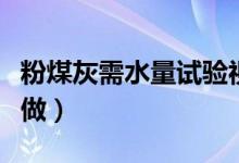 粉煤灰需水量試驗(yàn)視頻（粉煤灰的需水量怎么做）