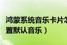 鴻蒙系統(tǒng)音樂卡片怎么設置（鴻蒙系統(tǒng)怎么設置默認音樂）