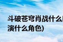 斗破蒼穹肖戰(zhàn)什么時候出場(斗破蒼穹肖戰(zhàn)飾演什么角色)
