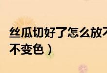 絲瓜切好了怎么放不變色(絲瓜切好了怎么放不變色)