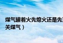 煤氣罐著火先熄火還是先滅火（煤氣罐著火是先滅火還是先關(guān)煤氣）