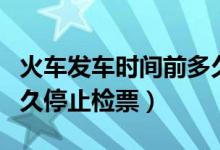 火車發(fā)車時(shí)間前多久停止檢票（火車發(fā)車前多久停止檢票）