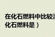 在化石燃料中比較清潔的燃料是(最為清潔的化石燃料是)