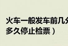 火車一般發(fā)車前幾分鐘停止檢票(火車發(fā)車前多久停止檢票)