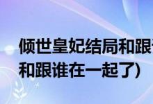 傾世皇妃結(jié)局和跟誰(shuí)在一起了(傾世皇妃最后和跟誰(shuí)在一起了)