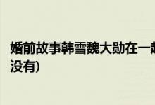 婚前故事韓雪魏大勛在一起了嗎(婚前故事韓雪魏大勛在一起沒(méi)有)