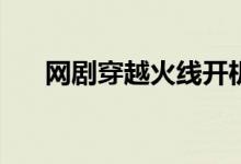 網(wǎng)劇穿越火線開機(jī)時(shí)間(主要演員有誰)