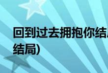 回到過去擁抱你結局(回到過去擁抱你最后大結局)
