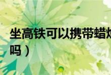 坐高鐵可以攜帶蠟燭么（高鐵可以帶香薰蠟燭嗎）