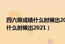 四六級成績什么時候出2021下半年（12月英語四六級成績什么時候出2021）