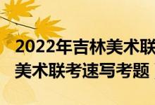 2022年吉林美術聯(lián)考速寫考題（2022年安徽美術聯(lián)考速寫考題）