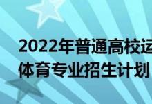 2022年普通高校運(yùn)動(dòng)訓(xùn)練、武術(shù)與民族傳統(tǒng)體育專業(yè)招生計(jì)劃