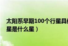 太陽(yáng)系早期100個(gè)行星具體是什么星(太陽(yáng)系體積最大的行星是什么星)
