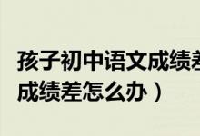 孩子初中語文成績差怎么才能提高(初中語文成績差怎么辦)