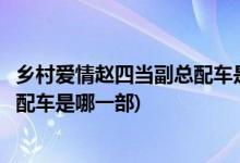 鄉(xiāng)村愛(ài)情趙四當(dāng)副總配車是哪一部(鄉(xiāng)村愛(ài)情里面趙四當(dāng)副總配車是哪一部)