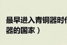最早進入青銅器時代的國家是（最早進入青銅器的國家）