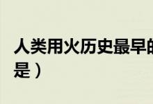 人類(lèi)用火歷史最早的是(人類(lèi)用火歷史最早的是)