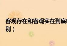 客觀存在和客觀實在到底啥區(qū)別（客觀存在和客觀實在的區(qū)別）