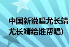 中國新說唱尤長靖幫唱是哪一期(中國新說唱尤長靖給誰幫唱)