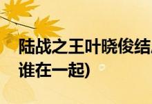 陸戰(zhàn)之王葉曉俊結局(陸戰(zhàn)之王葉曉俊最后和誰在一起)