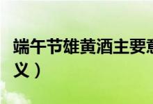端午節(jié)雄黃酒主要意義（端午飲用雄黃酒的意義）