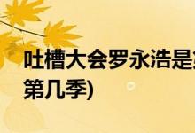 吐槽大會羅永浩是第幾季(羅永浩吐槽大會是第幾季)