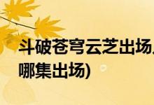 斗破蒼穹云芝出場幾集(斗破蒼穹電視劇云芝哪集出場)